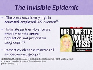 The Invisible Epidemic
• “The prevalence is very high in
  educated, employed U.S . women”1

• “Intimate partner violence is a
  problem for the entire
  population, not just certain
  subgroups .”2

• Domestic violence cuts across all
  socioeconomic groups3
1,2 Robert S. Thompson, M.D., of the Group Health Center for Health Studies, June
2006 issue, American Journal of Preventive Medicine.
3 Phil Hammer, esq.
 