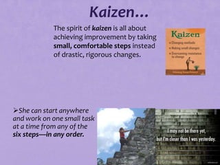 Kaizen…
            The spirit of kaizen is all about
            achieving improvement by taking
            small, comfortable steps instead
            of drastic, rigorous changes.




She can start anywhere
and work on one small task
at a time from any of the
six steps—in any order.


                             74
 