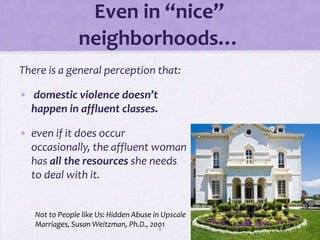 Even in “nice”
                neighborhoods…
There is a general perception that:

• domestic violence doesn’t
  happen in affluent classes.

• even if it does occur
  occasionally, the affluent woman
  has all the resources she needs
  to deal with it.


   Not to People like Us: Hidden Abuse in Upscale
   Marriages, Susan Weitzman, Ph.D., 20018
 
