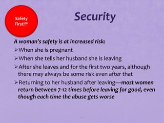 Safety
First!!*
                       Security
A woman’s safety is at increased risk:
When she is pregnant
When she tells her husband she is leaving
After she leaves and for the first two years, although
 there may always be some risk even after that
Returning to her husband after leaving—most women
 return between 7-12 times before leaving for good, even
 though each time the abuse gets worse


                          82
 