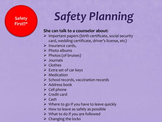 Safety
First!!*
                 Safety Planning
           She can talk to a counselor about:
            Important papers (birth certificate, social security
             card, wedding certificate, driver’s license, etc)
            Insurance cards,
            Photo albums
            Photos (of bruises)
            Journals
            Clothes
            Extra set of car keys
            Medication
            School records, vaccination records
            Address book
            Cell phone
            Credit card
            Cash
            Where to go if you have to leave quickly
            How to leave as safely as possible
            What to do if you are followed
                                83
            Changing the locks
 