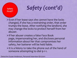 Safety
       First!!*
                               Safety (cont’d)
       Even if her lease says she cannot have the locks
        changed, if she has a restraining order, that order
        trumps the lease. After notifying the landlord, she
        may change the locks to protect herself from her
        abuser.
       If her abuser creates a false Face Book
        page, impersonating her, and discloses personal
        information about her that compromises her
        safety, her batterer will be held liable.
       It is a felony to take the phone out of the hand of
        someone attempting to dial 9-1-1.
Detective Susan Anderson, Personal Interview 8/11/2011
 