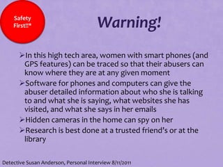 Safety
    First!!*                           Warning!
       In this high tech area, women with smart phones (and
        GPS features) can be traced so that their abusers can
        know where they are at any given moment
       Software for phones and computers can give the
        abuser detailed information about who she is talking
        to and what she is saying, what websites she has
        visited, and what she says in her emails
       Hidden cameras in the home can spy on her
       Research is best done at a trusted friend’s or at the
        library

Detective Susan Anderson, Personal Interview 8/11/2011
 