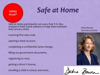 Safety
  First!!*
                                Safe at Home
 Safe at Home participants can use a free P.O. Box
  instead of their home address to help them maintain   Debra Bowen
  their privacy when                                    Secretary of State

 receiving first-class mail,

 opening a bank account,

 completing a confidential name change,

 filling out government documents,

 registering to vote,

 getting a driver’s license,

 enrolling a child in school, and more. 86
 
