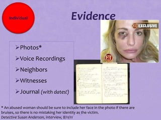 Individual                          Evidence

        Photos*
        Voice Recordings
        Neighbors
        Witnesses
        Journal (with dates!)

* An abused woman should be sure to include her face in the photo if there are
bruises, so there is no mistaking her identity as the victim.
                                                88
Detective Susan Anderson, interview, 8/11/11
 