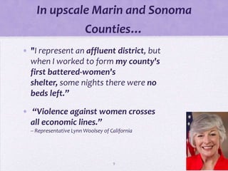In upscale Marin and Sonoma
                         Counties…
• "I represent an affluent district, but
  when I worked to form my county's
  first battered-women's
  shelter, some nights there were no
  beds left.”

• “Violence against women crosses
  all economic lines.”
  -- Representative Lynn Woolsey of California




                                     9
 