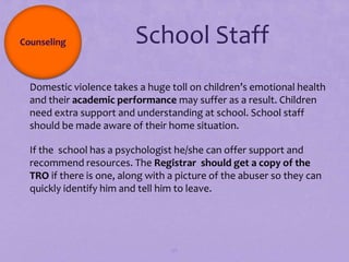 Counseling               School Staff
Domestic violence takes a huge toll on children’s emotional health
 and their academic performance may suffer as a result. Children
 need extra support and understanding at school. School staff
 should be made aware of their home situation.

If the school has a psychologist he/she can offer support and
 recommend resources. The Registrar should get a copy of the
 TRO if there is one, along with a picture of the abuser so they can
 quickly identify him and tell him to leave.




                                  96
 