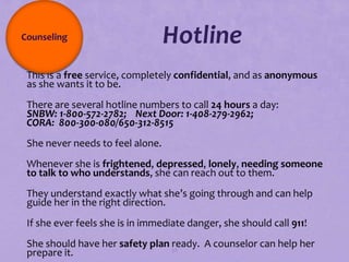 Counseling                        Hotline
This is a free service, completely confidential, and as anonymous
 as she wants it to be.
There are several hotline numbers to call 24 hours a day:
 SNBW: 1-800-572-2782; Next Door: 1-408-279-2962;
 CORA: 800-300-080/650-312-8515
She never needs to feel alone.
Whenever she is frightened, depressed, lonely, needing someone
 to talk to who understands, she can reach out to them.
They understand exactly what she’s going through and can help
 guide her in the right direction.
If she ever feels she is in immediate danger, she should call 911!
She should have her safety plan 98
                                 ready. A counselor can help her
 prepare it.
 