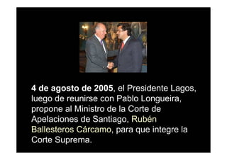 4 de agosto de 2005, el Presidente Lagos,
luego de reunirse con Pablo Longueira,
propone al Ministro de la Corte de
Apelaciones de Santiago, Rubén
Ballesteros Cárcamo, para que integre la
Corte Suprema.
 