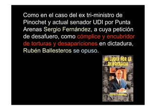 Como en el caso del ex tri-ministro de
Pinochet y actual senador UDI por Punta
Arenas Sergio Fernández, a cuya petición
de desafuero, como cómplice y encubridor
de torturas y desapariciones en dictadura,
Rubén Ballesteros se opuso.
 