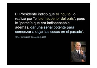 El Presidente indicó que el indulto lo
realizó por "el bien superior del país“, pues
le "parecía que era indispensable,
además, dar una señal potente para
comenzar a dejar las cosas en el pasado“.
Orbe, Santiago 20 de agosto de 2005
 