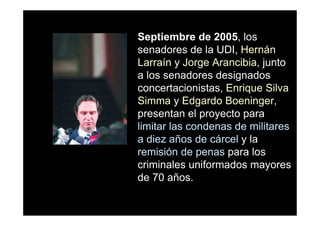 Septiembre de 2005, los
senadores de la UDI, Hernán
Larraín y Jorge Arancibia, junto
a los senadores designados
concertacionistas, Enrique Silva
Simma y Edgardo Boeninger,
presentan el proyecto para
limitar las condenas de militares
a diez años de cárcel y la
remisión de penas para los
criminales uniformados mayores
de 70 años.
 