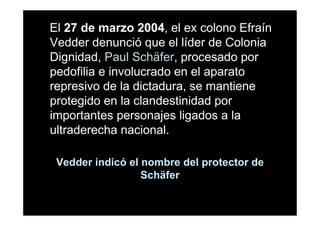El 27 de marzo 2004, el ex colono Efraín
Vedder denunció que el líder de Colonia
Dignidad, Paul Schäfer, procesado por
pedofilia e involucrado en el aparato
represivo de la dictadura, se mantiene
protegido en la clandestinidad por
importantes personajes ligados a la
ultraderecha nacional.

 Vedder indicó el nombre del protector de
                  Schäfer
 