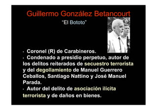 Guillermo González Betancourt
                “El Bototo”




• Coronel (R) de Carabineros.
• Condenado a presidio perpetuo, autor de
los delitos reiterados de secuestro terrorista
y del degollamiento de Manuel Guerrero
Ceballos, Santiago Nattino y José Manuel
Parada.
• Autor del delito de asociación ilícita

terrorista y de daños en bienes.
 