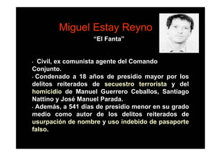 Miguel Estay Reyno
                   “El Fanta”


• Civil, ex comunista agente del Comando
Conjunto.
• Condenado a 18 años de presidio mayor por los

delitos reiterados de secuestro terrorista y del
homicidio de Manuel Guerrero Ceballos, Santiago
Nattino y José Manuel Parada.
• Además, a 541 días de presidio menor en su grado

medio como autor de los delitos reiterados de
usurpación de nombre y uso indebido de pasaporte
falso.
 