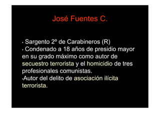 José Fuentes C.

• Sargento 2º de Carabineros (R)
• Condenado a 18 años de presidio mayor

en su grado máximo como autor de
secuestro terrorista y el homicidio de tres
profesionales comunistas.
•Autor del delito de asociación ilícita

terrorista.
 