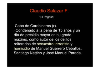 Claudio Salazar F.
              “El Pegaso”


 Cabo de Carabineros (r).
• Condenado a la pena de 15 años y un

día de presidio mayor en su grado
máximo, como autor de los delitos
reiterados de secuestro terrorista y
homicidio de Manuel Guerrero Ceballos,
Santiago Nattino y José Manuel Parada.
 