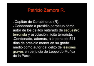 Patricio Zamora R.

• Capitán de Carabineros (R),
• Condenado a presidio perpetuo como

autor de los delitos reiterado de secuestro
terrorista y asociación ilícita terrorista.
•Condenado, además, a la pena de 541

días de presidio menor en su grado
medio como autor del delito de lesiones
graves en perjuicio de Leopoldo Muñoz
de la Parra.
 