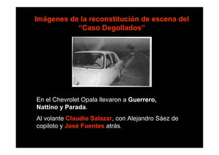 Imágenes de la reconstitución de escena del
           “Caso Degollados”




En el Chevrolet Opala llevaron a Guerrero,
Nattino y Parada.
Al volante Claudio Salazar, con Alejandro Sáez de
copiloto y José Fuentes atrás.
 