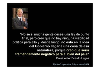 "No sé si mucha gente desea una ley de punto
       final, pero creo que no hay ninguna viabilidad
política para ello y, desde luego, no está en la idea
             del Gobierno llegar a una cosa de esa
                  naturaleza, porque creo que sería
 tremendamente negativo para el bien del país"
                              Presidente Ricardo Lagos

                            Radio Cooperativa 3 de octubre 2004
 