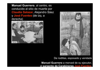 Manuel Guerrero, al centro, es
conducido al sitio de muerte por
Claudio Salazar, Alejandro Sáez
y José Fuentes (de izq. a
derecha)




                                   De rodillas, esposado y vendado
                      Manuel Guerrero a merced de su ejecutor,
                     el sargento de Carabineros José Fuentes.
 