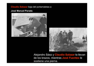 Claudio Salazar baja del portamaletas a
José Manuel Parada.




                      Alejandro Sáez y Claudio Salazar lo llevan
                      de los brazos, mientras José Fuentes le
                      sostiene una pierna.
 