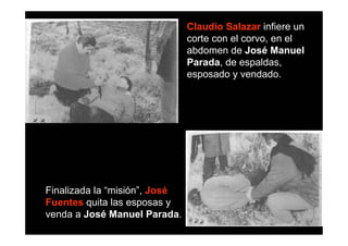Claudio Salazar infiere un
                               corte con el corvo, en el
                               abdomen de José Manuel
                               Parada, de espaldas,
                               esposado y vendado.




Finalizada la “misión”, José
Fuentes quita las esposas y
venda a José Manuel Parada.
 