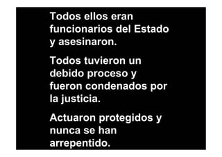 Todos ellos eran
funcionarios del Estado
y asesinaron.
Todos tuvieron un
debido proceso y
fueron condenados por
la justicia.
Actuaron protegidos y
nunca se han
arrepentido.
 