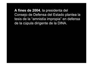 A fines de 2004, la presidenta del
Consejo de Defensa del Estado plantea la
tesis de la “amnistía impropia” en defensa
de la cúpula dirigente de la DINA.
 