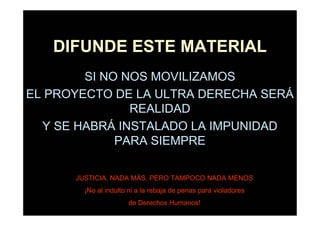 DIFUNDE ESTE MATERIAL
        SI NO NOS MOVILIZAMOS
EL PROYECTO DE LA ULTRA DERECHA SERÁ
               REALIDAD
  Y SE HABRÁ INSTALADO LA IMPUNIDAD
             PARA SIEMPRE

      JUSTICIA, NADA MÁS, PERO TAMPOCO NADA MENOS
        ¡No al indulto ni a la rebaja de penas para violadores
                      de Derechos Humanos!
 