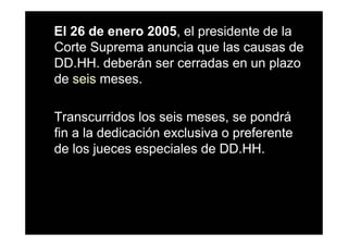El 26 de enero 2005, el presidente de la
Corte Suprema anuncia que las causas de
DD.HH. deberán ser cerradas en un plazo
de seis meses.

Transcurridos los seis meses, se pondrá
fin a la dedicación exclusiva o preferente
de los jueces especiales de DD.HH.
 