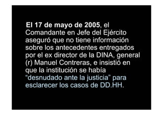 El 17 de mayo de 2005, el
Comandante en Jefe del Ejército
aseguró que no tiene información
sobre los antecedentes entregados
por el ex director de la DINA, general
(r) Manuel Contreras, e insistió en
que la institución se había
“desnudado ante la justicia” para
esclarecer los casos de DD.HH.
 