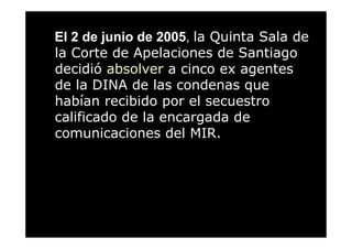 El 2 de junio de 2005, la Quinta Sala de
la Corte de Apelaciones de Santiago
decidió absolver a cinco ex agentes
de la DINA de las condenas que
habían recibido por el secuestro
calificado de la encargada de
comunicaciones del MIR.
 