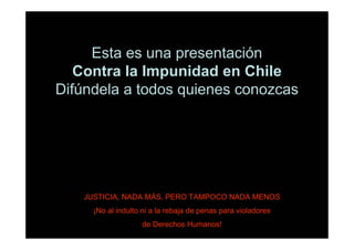 Esta es una presentación
   Contra la Impunidad en Chile
Difúndela a todos quienes conozcas




   JUSTICIA, NADA MÁS, PERO TAMPOCO NADA MENOS
     ¡No al indulto ni a la rebaja de penas para violadores
                   de Derechos Humanos!
 