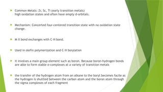  Common Metals: Zr, Sc, Ti (early transition metals)
high oxidation states and often have empty d-orbitals.
 Mechanism: Concerted four-centered transition state with no oxidation state
change.
 M–X bond exchanges with C–H bond.
 Used in olefin polymerization and C–H borylation
 it involves a main group element such as boron. Because boron-hydrogen bonds
are able to form stable σ-complexes at a variety of transition metals
 the transfer of the hydrogen atom from an alkane to the boryl becomes facile as
the hydrogen is shuttled between the carbon atom and the boron atom through
the sigma complexes of each fragment
 