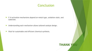Conclusion
 C–H activation mechanisms depend on metal type, oxidation state, and
substrate.
 Understanding each mechanism allows tailored catalyst design.
 Vital for sustainable and efficient chemical synthesis.
THANK YOU
 