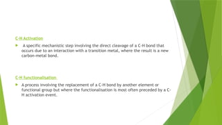C-H Activation
 A specific mechanistic step involving the direct cleavage of a C-H bond that
occurs due to an interaction with a transition metal, where the result is a new
carbon-metal bond.
C-H functionalisation
 A process involving the replacement of a C-H bond by another element or
functional group but where the functionalisation is most often preceded by a C-
H activation event.
 