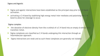 Sigma and Agostic
 Sigma and agostic interactions have been established as the principal step prior to C-H bond
activation.
 activating a C-H bond by stabilising high energy metal inter mediates and polarising the C-H
bond to allow for cleavage to occur.
Sigma complex
 the donation of electron density from the σ-orbital of a C-H bond into an empty d-orbital on a
transition metal.
 Sigma complexes are classified as C-H bonds undergoing this interaction through an
intermolecular approach.
 Sigma interactions are weak and as such these complexes are generally not isolable
 