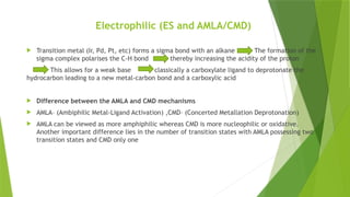 Electrophilic (ES and AMLA/CMD)
 Transition metal (Ir, Pd, Pt, etc) forms a sigma bond with an alkane The formation of the
sigma complex polarises the C-H bond thereby increasing the acidity of the proton
This allows for a weak base classically a carboxylate ligand to deprotonate the
hydrocarbon leading to a new metal-carbon bond and a carboxylic acid
 Difference between the AMLA and CMD mechanisms
 AMLA– (Ambiphilic Metal-Ligand Activation) ,CMD– (Concerted Metallation Deprotonation)
 AMLA can be viewed as more amphiphilic whereas CMD is more nucleophilic or oxidative.
Another important difference lies in the number of transition states with AMLA possessing two
transition states and CMD only one
 
