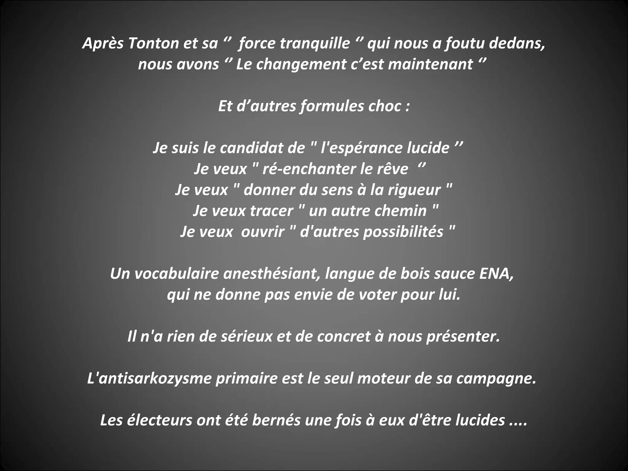 Après Tonton et sa ‘’ force tranquille ‘’ qui nous a foutu dedans,
nous avons ‘’ Le changement c’est maintenant ‘’
Et d’autres formules choc :
Je suis le candidat de " l'espérance lucide ’’
Je veux " ré-enchanter le rêve ‘’
Je veux " donner du sens à la rigueur "
Je veux tracer " un autre chemin "
Je veux ouvrir " d'autres possibilités "
Un vocabulaire anesthésiant, langue de bois sauce ENA,
qui ne donne pas envie de voter pour lui.
Il n'a rien de sérieux et de concret à nous présenter.
L'antisarkozysme primaire est le seul moteur de sa campagne.
Les électeurs ont été bernés une fois à eux d'être lucides ....