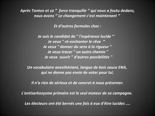 Après Tonton et sa ‘’ force tranquille ‘’ qui nous a foutu dedans,
       nous avons ‘’ Le changement c’est maintenant ‘’

                   Et d’autres formules choc :

          Je suis le candidat de " l'espérance lucide ’’
                 Je veux " ré-enchanter le rêve ‘’
              Je veux " donner du sens à la rigueur "
                 Je veux tracer " un autre chemin "
               Je veux ouvrir " d'autres possibilités "

   Un vocabulaire anesthésiant, langue de bois sauce ENA,
          qui ne donne pas envie de voter pour lui.

      Il n'a rien de sérieux et de concret à nous présenter.

L'antisarkozysme primaire est le seul moteur de sa campagne.

  Les électeurs ont été bernés une fois à eux d'être lucides ....
 