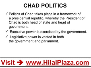 CHAD POLITICS Politics of Chad takes place in a framework of a presidential republic, whereby the President of Chad is both head of state and head of government.    Executive power is exercised by the government.  Legislative power is vested in both the government and parliament. 