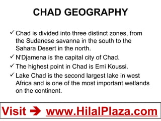 CHAD GEOGRAPHY Chad is divided into three distinct zones, from the Sudanese savanna in the south to the Sahara Desert in the north.  N'Djamena is the capital city of Chad. The highest point in Chad is Emi Koussi. Lake Chad is the second largest lake in west Africa and is one of the most important wetlands on the continent.  