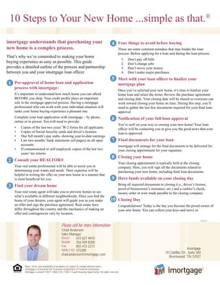 10 Steps to Your New Home ...simple as that.®
Pre-approval of home loan and application
process with imortgage:
It’s important to understand how much home you can afford
BEFORE you shop. Your credit profile plays an important
role in the mortgage approval process. Having a mortgage
professional who can work with your individual situation will
make your home buying experience a pleasant one.
Complete your loan application with imortgage – by phone,
online or in person. You will need to provide:
•	 Copies of the last two years’ W-2 forms for all applicants
•	 Copies of Social Security cards and driver’s licenses
•	 One full month’s pay stubs, showing year-to-date earnings
•	 Last two months’ bank statements (all pages) on all open
accounts
•	 If commissioned or self-employed, copies of the last two
years’ tax returns
Consult your REALTOR®
Your real estate professional will be able to assist you in
determining your wants and needs. Their expertise will be
helpful in writing the offer on your new home in a manner that
is most beneficial for you.
Find your dream home
Your real estate agent will take you to preview homes to see
what’s available in different neighborhoods. Once you find the
home of your dreams, your agent will guide you as you make
an offer and sign the purchase agreement. Real estate laws
differ throughout the country and the mechanics of making an
offer and contingencies vary by location.
082014
Four things to avoid before buying
These are some common mistakes that may hinder the loan
process. Before applying for a loan and during the loan process:
1.	 Don’t pay off bills
2.	 Don’t change jobs
3.	 Don’t move your money
4.	 Don’t make major purchases
Meet with your loan officer to finalize your
mortgage plan
Once you’ve selected your new home, it’s time to finalize your
home loan and select the terms. Review the purchase agreement
and closing date. Your closing date will be shared so everyone can
work toward closing your home on time. During this step, you’ll
need to gather the last few documents required for your final loan
approval.
Notification of your full loan approval
You’re well on your way to owning your new home! Your loan
officer will be contacting you to give you the good news that your
loan is approved.
Final documents for your loan
imortgage will arrange for the final documents to be delivered for
your closing appointment for your signature.
Closing your home
Your closing appointment is typically held at the closing
company. Here, you will sign all the documents related to
purchasing your new home, including final loan documents.
Have funds available on your closing day
Bring all required documents to closing (i.e., driver’s license,
proof of homeowner’s insurance, etc.) and a cashier’s check,
money order or wire made payable to the closing company.
Closing Day
Congratulations! Today is the day you become the proud owner of
your new home. You can collect your keys and move in.
imortgage understands that purchasing your
new home is a complex process.
That’s why we’re committed to making your home
buying experience as easy as possible. This guide
provides a detailed outline of the process and partnership
between you and your imortgage loan officer.
1
2
3
4
5
6
7
10
9
8
Please call for more information
Chad Anderson
Sales Manager
Direct 615 627 4010
Mobile 256 509 8200
Fax 855 472 2217
NMLS ID 372289
chad.anderson@imortgage.com
imortgage
10 Cadillac Dr., Suite 360
Brentwood, TN 37027
Rates, terms, and availability of programs are subject to change without notice.
imortgage is licensed by the Tennessee Department of Financial Institutions.
Mortgage Licensed 110371. NMLS ID 174457. Equal Housing Opportunity. All rights reserved.
 