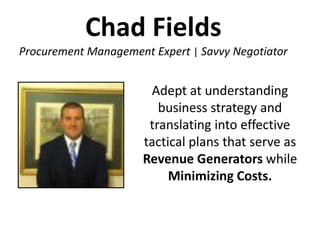 Chad Fields
Procurement Management Expert | Savvy Negotiator


                       Adept at understanding
                         business strategy and
                       translating into effective
                      tactical plans that serve as
                      Revenue Generators while
                           Minimizing Costs.
 
