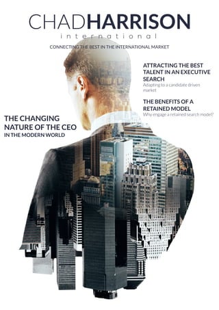 CONNECTING THE BEST IN THE INTERNATIONAL MARKET
THE CHANGING
NATURE OF THE CEO
IN THE MODERN WORLD
ATTRACTING THE BEST
TALENT IN AN EXECUTIVE
SEARCH
Adapting to a candidate driven
market
THE BENEFITS OF A
RETAINED MODEL
Why engage a retained search model?
 