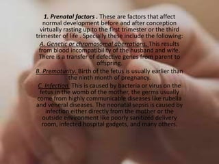 1. Prenatal factors . These are factors that affect
    normal development before and after conception
  virtually rasting up to the first trimester or the third
trimester of life . Specially these include the following:
  A. Genetic or chromosomal aberrations. This results
  from blood incompatibility of the husband and wife.
  There is a transfer of defective genes from parent to
                         offspring.
B. Prematurity. Birth of the fetus is usually earlier than
              the ninth month of pregnancy.
 C. Infection. This is caused by bacteria or virus on the
  fetus in the womb of the mother, the germs usually
 come from highly communicable diseases like rubella
and veneral diseases. The neonatal sepsis is caused by
     infection either directly from the mother or the
   outside environment like poorly sanitized delivery
   room, infected hospital gadgets, and many others.
 
