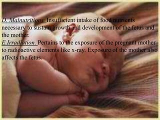 D. Malnutritions. Insufficient intake of food nutrients
necessary to sustain growth and development of the fetus and
the mother.
E.Irradiation. Pertains to the exposure of the pregnant mother
to radioactive elements like x-ray. Exposure of the mother also
affects the fetus.
 