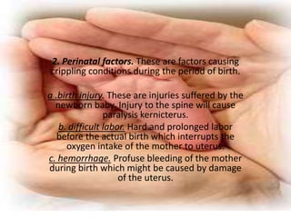 2. Perinatal factors. These are factors causing
crippling conditions during the period of birth.

a .birth injury. These are injuries suffered by the
  newborn baby. Injury to the spine will cause
                paralysis kernicterus.
   b. difficult labor. Hard and prolonged labor
   before the actual birth which interrupts the
     oxygen intake of the mother to uterus.
c. hemorrhage. Profuse bleeding of the mother
during birth which might be caused by damage
                    of the uterus.
 