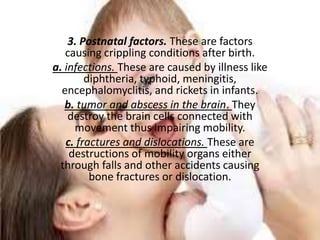 3. Postnatal factors. These are factors
   causing crippling conditions after birth.
a. infections. These are caused by illness like
        diphtheria, typhoid, meningitis,
  encephalomyclitis, and rickets in infants.
   b. tumor and abscess in the brain. They
    destroy the brain cells connected with
     movement thus impairing mobility.
   c. fractures and dislocations. These are
    destructions of mobility organs either
  through falls and other accidents causing
         bone fractures or dislocation.
 